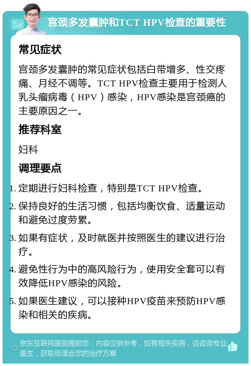 宫颈多发囊肿和TCT HPV检查的重要性 常见症状 宫颈多发囊肿的常见症状包括白带增多、性交疼痛、月经不调等。TCT HPV检查主要用于检测人乳头瘤病毒（HPV）感染，HPV感染是宫颈癌的主要原因之一。 推荐科室 妇科 调理要点 定期进行妇科检查，特别是TCT HPV检查。 保持良好的生活习惯，包括均衡饮食、适量运动和避免过度劳累。 如果有症状，及时就医并按照医生的建议进行治疗。 避免性行为中的高风险行为，使用安全套可以有效降低HPV感染的风险。 如果医生建议，可以接种HPV疫苗来预防HPV感染和相关的疾病。