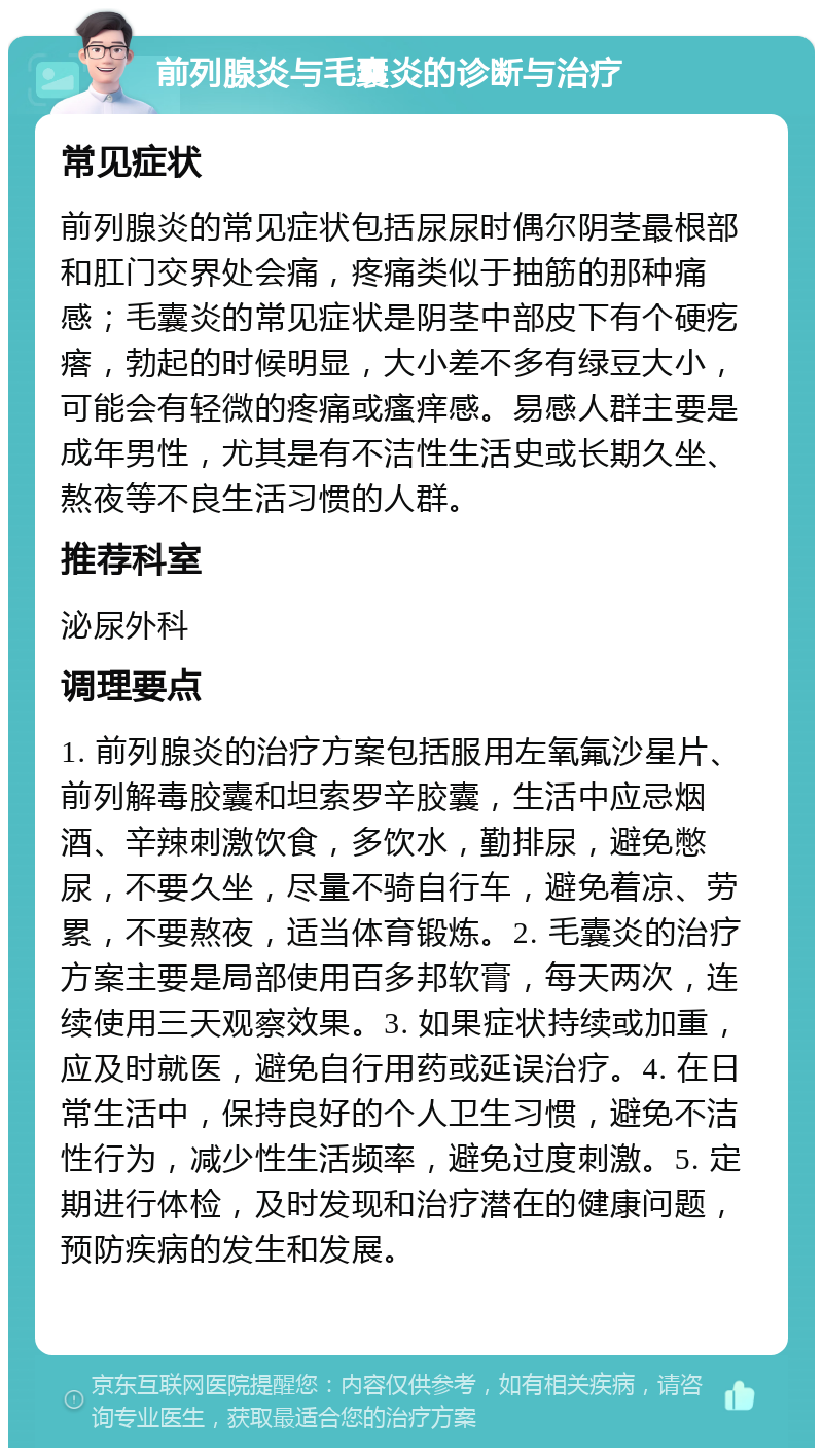 前列腺炎与毛囊炎的诊断与治疗 常见症状 前列腺炎的常见症状包括尿尿时偶尔阴茎最根部和肛门交界处会痛，疼痛类似于抽筋的那种痛感；毛囊炎的常见症状是阴茎中部皮下有个硬疙瘩，勃起的时候明显，大小差不多有绿豆大小，可能会有轻微的疼痛或瘙痒感。易感人群主要是成年男性，尤其是有不洁性生活史或长期久坐、熬夜等不良生活习惯的人群。 推荐科室 泌尿外科 调理要点 1. 前列腺炎的治疗方案包括服用左氧氟沙星片、前列解毒胶囊和坦索罗辛胶囊，生活中应忌烟酒、辛辣刺激饮食，多饮水，勤排尿，避免憋尿，不要久坐，尽量不骑自行车，避免着凉、劳累，不要熬夜，适当体育锻炼。2. 毛囊炎的治疗方案主要是局部使用百多邦软膏，每天两次，连续使用三天观察效果。3. 如果症状持续或加重，应及时就医，避免自行用药或延误治疗。4. 在日常生活中，保持良好的个人卫生习惯，避免不洁性行为，减少性生活频率，避免过度刺激。5. 定期进行体检，及时发现和治疗潜在的健康问题，预防疾病的发生和发展。