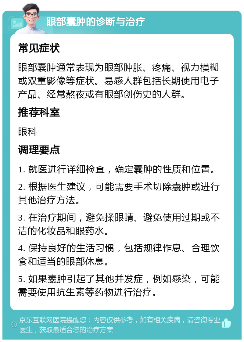 眼部囊肿的诊断与治疗 常见症状 眼部囊肿通常表现为眼部肿胀、疼痛、视力模糊或双重影像等症状。易感人群包括长期使用电子产品、经常熬夜或有眼部创伤史的人群。 推荐科室 眼科 调理要点 1. 就医进行详细检查，确定囊肿的性质和位置。 2. 根据医生建议，可能需要手术切除囊肿或进行其他治疗方法。 3. 在治疗期间，避免揉眼睛、避免使用过期或不洁的化妆品和眼药水。 4. 保持良好的生活习惯，包括规律作息、合理饮食和适当的眼部休息。 5. 如果囊肿引起了其他并发症，例如感染，可能需要使用抗生素等药物进行治疗。