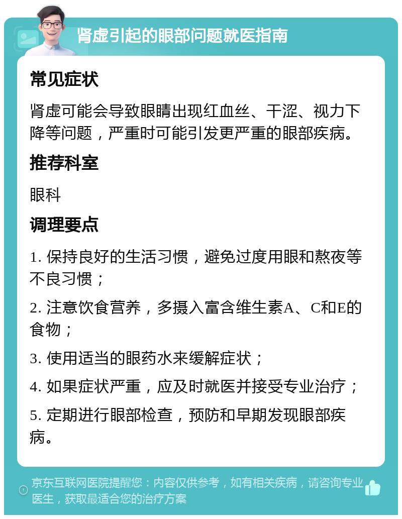 肾虚引起的眼部问题就医指南 常见症状 肾虚可能会导致眼睛出现红血丝、干涩、视力下降等问题，严重时可能引发更严重的眼部疾病。 推荐科室 眼科 调理要点 1. 保持良好的生活习惯，避免过度用眼和熬夜等不良习惯； 2. 注意饮食营养，多摄入富含维生素A、C和E的食物； 3. 使用适当的眼药水来缓解症状； 4. 如果症状严重，应及时就医并接受专业治疗； 5. 定期进行眼部检查，预防和早期发现眼部疾病。