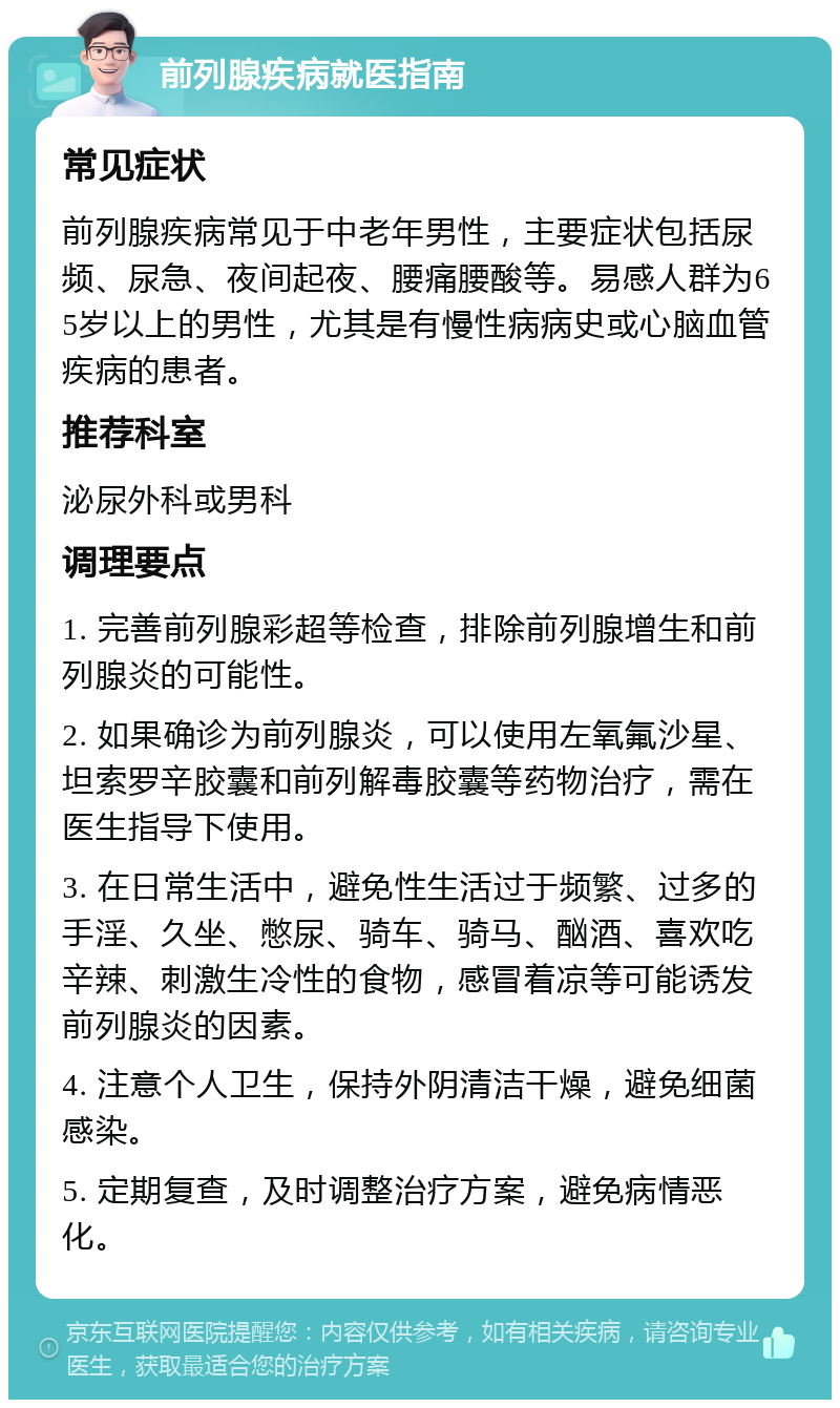 前列腺疾病就医指南 常见症状 前列腺疾病常见于中老年男性，主要症状包括尿频、尿急、夜间起夜、腰痛腰酸等。易感人群为65岁以上的男性，尤其是有慢性病病史或心脑血管疾病的患者。 推荐科室 泌尿外科或男科 调理要点 1. 完善前列腺彩超等检查，排除前列腺增生和前列腺炎的可能性。 2. 如果确诊为前列腺炎，可以使用左氧氟沙星、坦索罗辛胶囊和前列解毒胶囊等药物治疗，需在医生指导下使用。 3. 在日常生活中，避免性生活过于频繁、过多的手淫、久坐、憋尿、骑车、骑马、酗酒、喜欢吃辛辣、刺激生冷性的食物，感冒着凉等可能诱发前列腺炎的因素。 4. 注意个人卫生，保持外阴清洁干燥，避免细菌感染。 5. 定期复查，及时调整治疗方案，避免病情恶化。