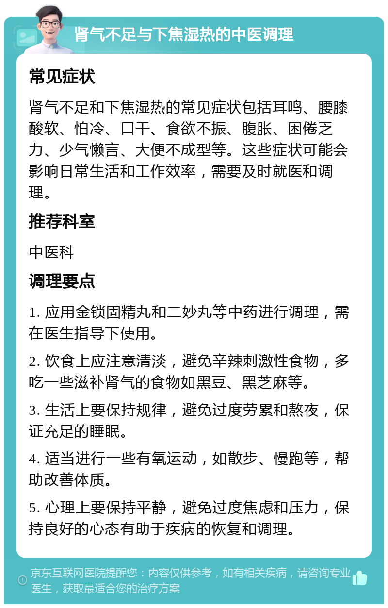 肾气不足与下焦湿热的中医调理 常见症状 肾气不足和下焦湿热的常见症状包括耳鸣、腰膝酸软、怕冷、口干、食欲不振、腹胀、困倦乏力、少气懒言、大便不成型等。这些症状可能会影响日常生活和工作效率，需要及时就医和调理。 推荐科室 中医科 调理要点 1. 应用金锁固精丸和二妙丸等中药进行调理，需在医生指导下使用。 2. 饮食上应注意清淡，避免辛辣刺激性食物，多吃一些滋补肾气的食物如黑豆、黑芝麻等。 3. 生活上要保持规律，避免过度劳累和熬夜，保证充足的睡眠。 4. 适当进行一些有氧运动，如散步、慢跑等，帮助改善体质。 5. 心理上要保持平静，避免过度焦虑和压力，保持良好的心态有助于疾病的恢复和调理。