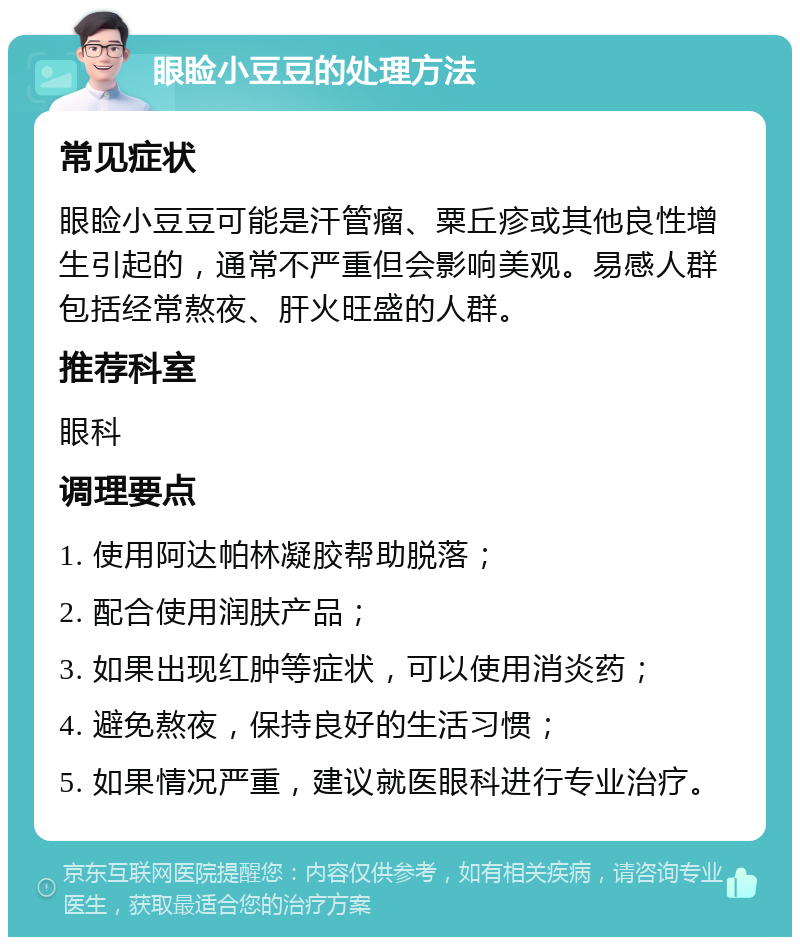 眼睑小豆豆的处理方法 常见症状 眼睑小豆豆可能是汗管瘤、粟丘疹或其他良性增生引起的，通常不严重但会影响美观。易感人群包括经常熬夜、肝火旺盛的人群。 推荐科室 眼科 调理要点 1. 使用阿达帕林凝胶帮助脱落； 2. 配合使用润肤产品； 3. 如果出现红肿等症状，可以使用消炎药； 4. 避免熬夜，保持良好的生活习惯； 5. 如果情况严重，建议就医眼科进行专业治疗。