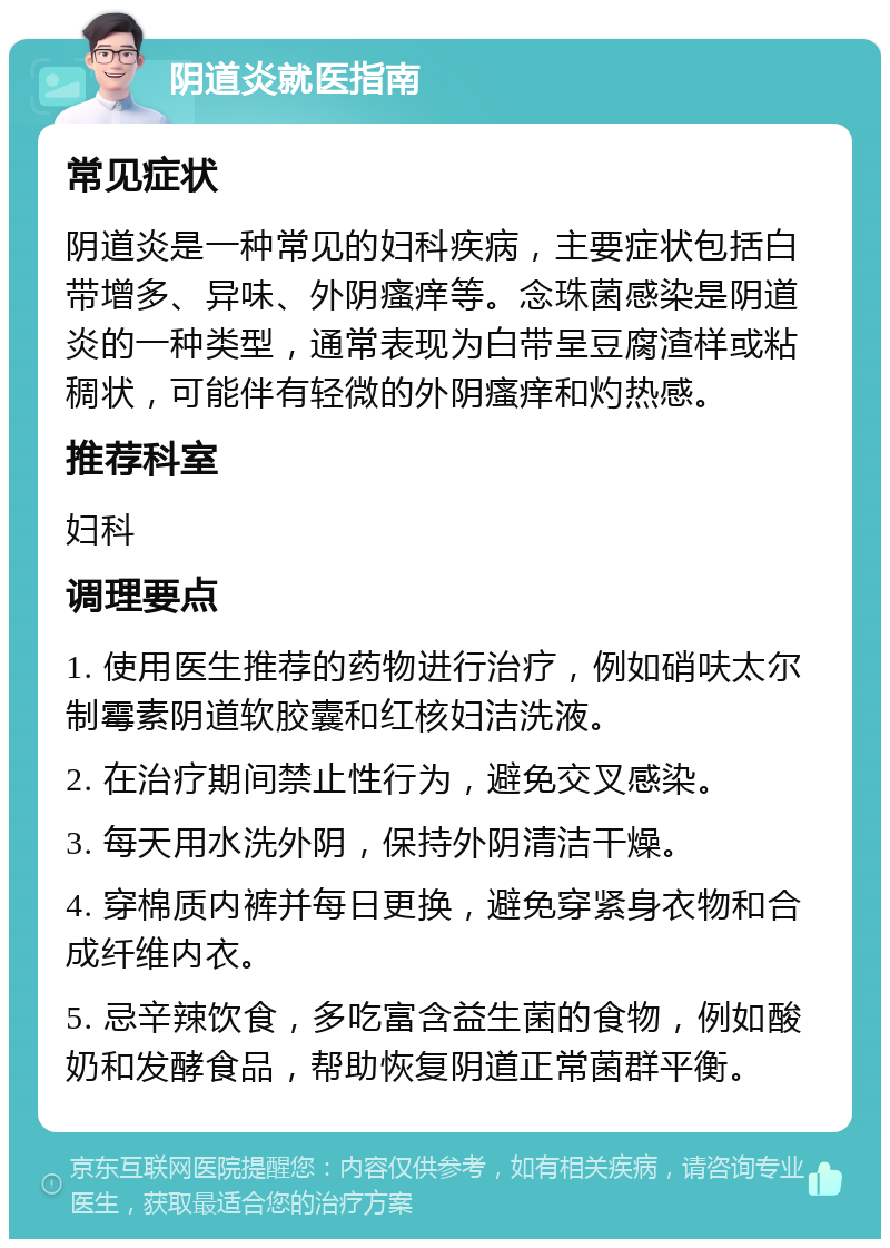 阴道炎就医指南 常见症状 阴道炎是一种常见的妇科疾病，主要症状包括白带增多、异味、外阴瘙痒等。念珠菌感染是阴道炎的一种类型，通常表现为白带呈豆腐渣样或粘稠状，可能伴有轻微的外阴瘙痒和灼热感。 推荐科室 妇科 调理要点 1. 使用医生推荐的药物进行治疗，例如硝呋太尔制霉素阴道软胶囊和红核妇洁洗液。 2. 在治疗期间禁止性行为，避免交叉感染。 3. 每天用水洗外阴，保持外阴清洁干燥。 4. 穿棉质内裤并每日更换，避免穿紧身衣物和合成纤维内衣。 5. 忌辛辣饮食，多吃富含益生菌的食物，例如酸奶和发酵食品，帮助恢复阴道正常菌群平衡。