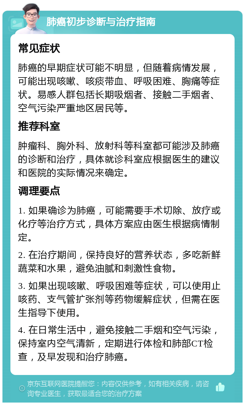 肺癌初步诊断与治疗指南 常见症状 肺癌的早期症状可能不明显，但随着病情发展，可能出现咳嗽、咳痰带血、呼吸困难、胸痛等症状。易感人群包括长期吸烟者、接触二手烟者、空气污染严重地区居民等。 推荐科室 肿瘤科、胸外科、放射科等科室都可能涉及肺癌的诊断和治疗，具体就诊科室应根据医生的建议和医院的实际情况来确定。 调理要点 1. 如果确诊为肺癌，可能需要手术切除、放疗或化疗等治疗方式，具体方案应由医生根据病情制定。 2. 在治疗期间，保持良好的营养状态，多吃新鲜蔬菜和水果，避免油腻和刺激性食物。 3. 如果出现咳嗽、呼吸困难等症状，可以使用止咳药、支气管扩张剂等药物缓解症状，但需在医生指导下使用。 4. 在日常生活中，避免接触二手烟和空气污染，保持室内空气清新，定期进行体检和肺部CT检查，及早发现和治疗肺癌。