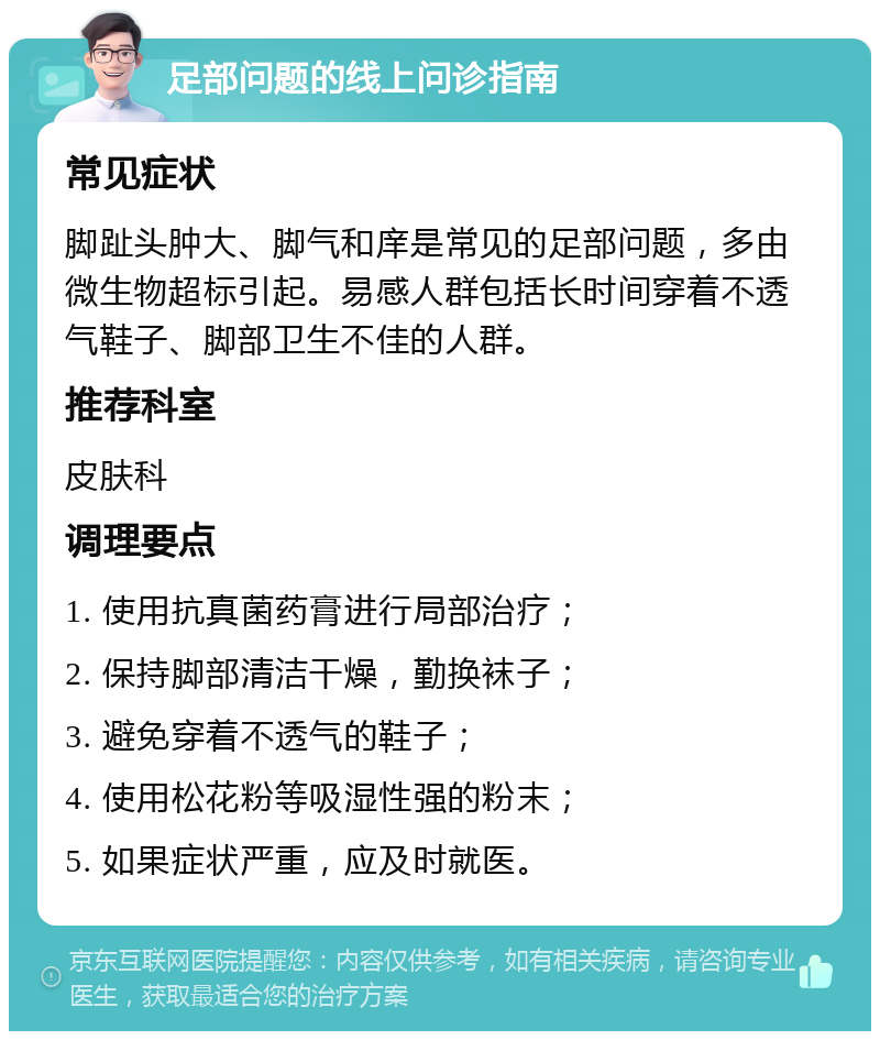 足部问题的线上问诊指南 常见症状 脚趾头肿大、脚气和庠是常见的足部问题，多由微生物超标引起。易感人群包括长时间穿着不透气鞋子、脚部卫生不佳的人群。 推荐科室 皮肤科 调理要点 1. 使用抗真菌药膏进行局部治疗； 2. 保持脚部清洁干燥，勤换袜子； 3. 避免穿着不透气的鞋子； 4. 使用松花粉等吸湿性强的粉末； 5. 如果症状严重，应及时就医。