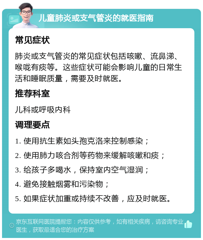 儿童肺炎或支气管炎的就医指南 常见症状 肺炎或支气管炎的常见症状包括咳嗽、流鼻涕、喉咙有痰等。这些症状可能会影响儿童的日常生活和睡眠质量，需要及时就医。 推荐科室 儿科或呼吸内科 调理要点 1. 使用抗生素如头孢克洛来控制感染； 2. 使用肺力咳合剂等药物来缓解咳嗽和痰； 3. 给孩子多喝水，保持室内空气湿润； 4. 避免接触烟雾和污染物； 5. 如果症状加重或持续不改善，应及时就医。