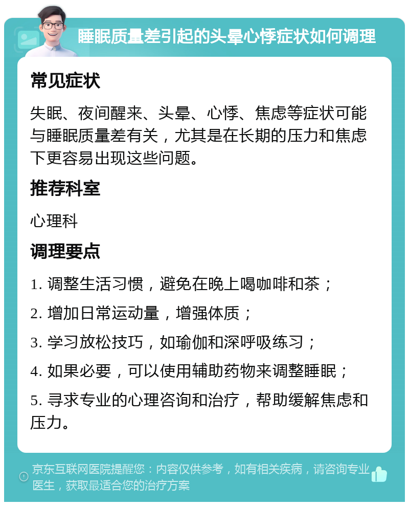 睡眠质量差引起的头晕心悸症状如何调理 常见症状 失眠、夜间醒来、头晕、心悸、焦虑等症状可能与睡眠质量差有关，尤其是在长期的压力和焦虑下更容易出现这些问题。 推荐科室 心理科 调理要点 1. 调整生活习惯，避免在晚上喝咖啡和茶； 2. 增加日常运动量，增强体质； 3. 学习放松技巧，如瑜伽和深呼吸练习； 4. 如果必要，可以使用辅助药物来调整睡眠； 5. 寻求专业的心理咨询和治疗，帮助缓解焦虑和压力。