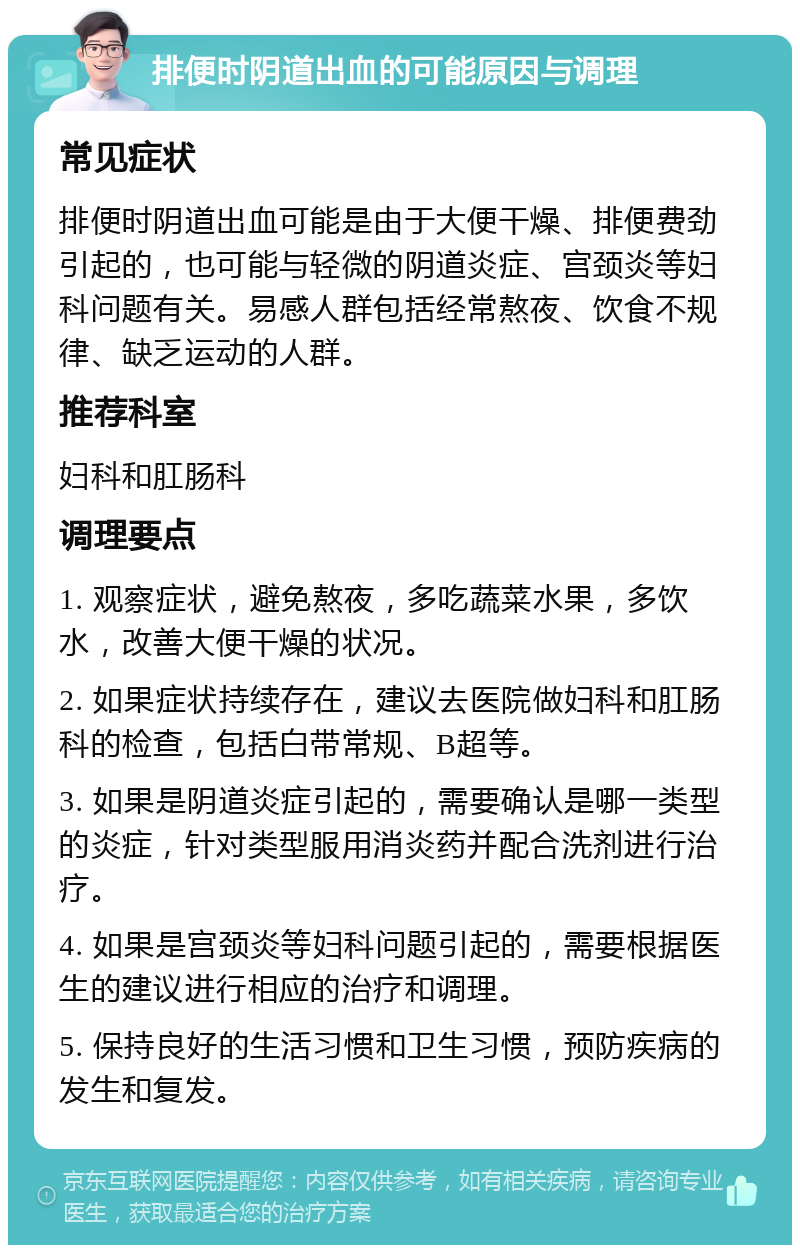 排便时阴道出血的可能原因与调理 常见症状 排便时阴道出血可能是由于大便干燥、排便费劲引起的，也可能与轻微的阴道炎症、宫颈炎等妇科问题有关。易感人群包括经常熬夜、饮食不规律、缺乏运动的人群。 推荐科室 妇科和肛肠科 调理要点 1. 观察症状，避免熬夜，多吃蔬菜水果，多饮水，改善大便干燥的状况。 2. 如果症状持续存在，建议去医院做妇科和肛肠科的检查，包括白带常规、B超等。 3. 如果是阴道炎症引起的，需要确认是哪一类型的炎症，针对类型服用消炎药并配合洗剂进行治疗。 4. 如果是宫颈炎等妇科问题引起的，需要根据医生的建议进行相应的治疗和调理。 5. 保持良好的生活习惯和卫生习惯，预防疾病的发生和复发。