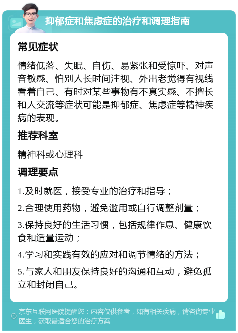 抑郁症和焦虑症的治疗和调理指南 常见症状 情绪低落、失眠、自伤、易紧张和受惊吓、对声音敏感、怕别人长时间注视、外出老觉得有视线看着自己、有时对某些事物有不真实感、不擅长和人交流等症状可能是抑郁症、焦虑症等精神疾病的表现。 推荐科室 精神科或心理科 调理要点 1.及时就医，接受专业的治疗和指导； 2.合理使用药物，避免滥用或自行调整剂量； 3.保持良好的生活习惯，包括规律作息、健康饮食和适量运动； 4.学习和实践有效的应对和调节情绪的方法； 5.与家人和朋友保持良好的沟通和互动，避免孤立和封闭自己。