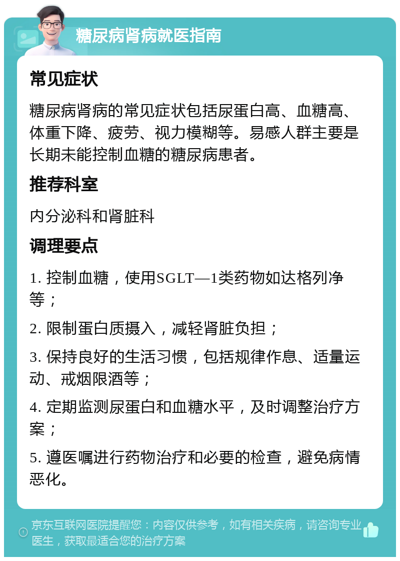 糖尿病肾病就医指南 常见症状 糖尿病肾病的常见症状包括尿蛋白高、血糖高、体重下降、疲劳、视力模糊等。易感人群主要是长期未能控制血糖的糖尿病患者。 推荐科室 内分泌科和肾脏科 调理要点 1. 控制血糖，使用SGLT—1类药物如达格列净等； 2. 限制蛋白质摄入，减轻肾脏负担； 3. 保持良好的生活习惯，包括规律作息、适量运动、戒烟限酒等； 4. 定期监测尿蛋白和血糖水平，及时调整治疗方案； 5. 遵医嘱进行药物治疗和必要的检查，避免病情恶化。