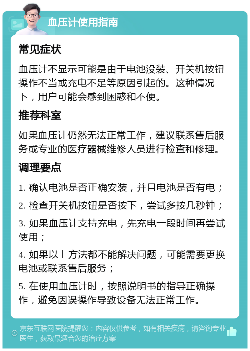 血压计使用指南 常见症状 血压计不显示可能是由于电池没装、开关机按钮操作不当或充电不足等原因引起的。这种情况下，用户可能会感到困惑和不便。 推荐科室 如果血压计仍然无法正常工作，建议联系售后服务或专业的医疗器械维修人员进行检查和修理。 调理要点 1. 确认电池是否正确安装，并且电池是否有电； 2. 检查开关机按钮是否按下，尝试多按几秒钟； 3. 如果血压计支持充电，先充电一段时间再尝试使用； 4. 如果以上方法都不能解决问题，可能需要更换电池或联系售后服务； 5. 在使用血压计时，按照说明书的指导正确操作，避免因误操作导致设备无法正常工作。