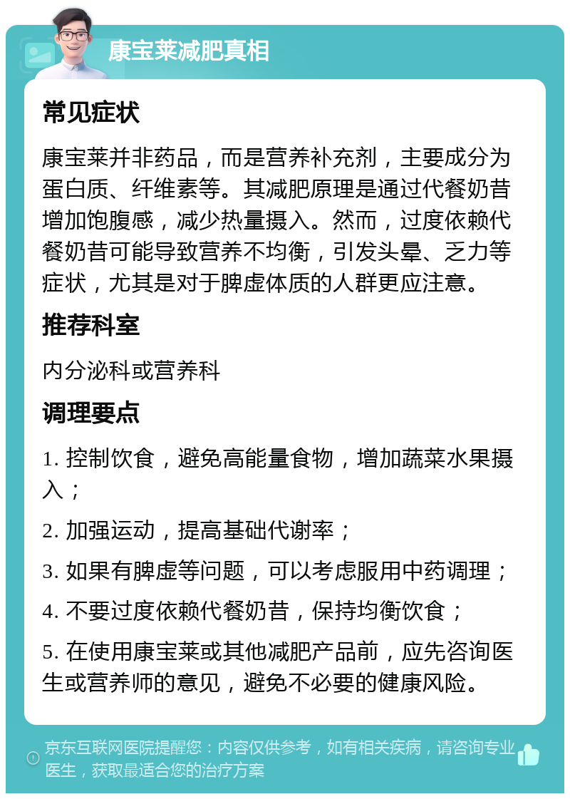 康宝莱减肥真相 常见症状 康宝莱并非药品，而是营养补充剂，主要成分为蛋白质、纤维素等。其减肥原理是通过代餐奶昔增加饱腹感，减少热量摄入。然而，过度依赖代餐奶昔可能导致营养不均衡，引发头晕、乏力等症状，尤其是对于脾虚体质的人群更应注意。 推荐科室 内分泌科或营养科 调理要点 1. 控制饮食，避免高能量食物，增加蔬菜水果摄入； 2. 加强运动，提高基础代谢率； 3. 如果有脾虚等问题，可以考虑服用中药调理； 4. 不要过度依赖代餐奶昔，保持均衡饮食； 5. 在使用康宝莱或其他减肥产品前，应先咨询医生或营养师的意见，避免不必要的健康风险。