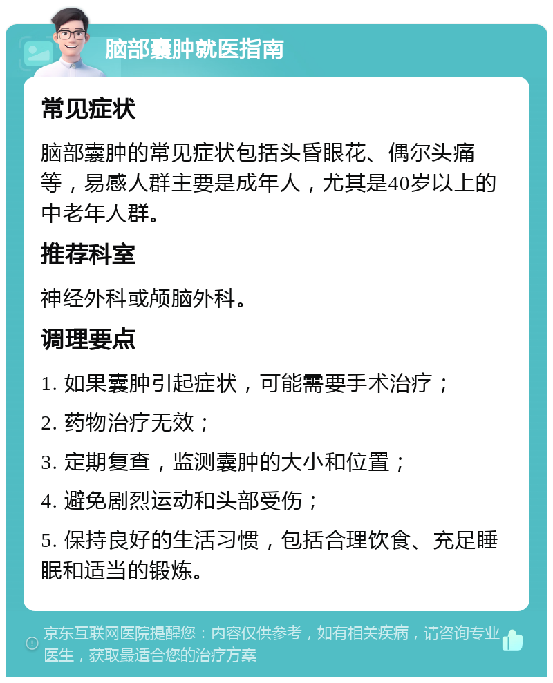 脑部囊肿就医指南 常见症状 脑部囊肿的常见症状包括头昏眼花、偶尔头痛等，易感人群主要是成年人，尤其是40岁以上的中老年人群。 推荐科室 神经外科或颅脑外科。 调理要点 1. 如果囊肿引起症状，可能需要手术治疗； 2. 药物治疗无效； 3. 定期复查，监测囊肿的大小和位置； 4. 避免剧烈运动和头部受伤； 5. 保持良好的生活习惯，包括合理饮食、充足睡眠和适当的锻炼。