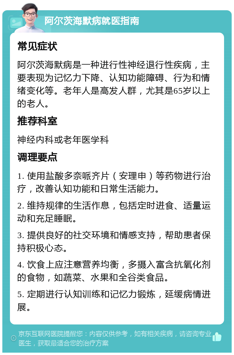 阿尔茨海默病就医指南 常见症状 阿尔茨海默病是一种进行性神经退行性疾病，主要表现为记忆力下降、认知功能障碍、行为和情绪变化等。老年人是高发人群，尤其是65岁以上的老人。 推荐科室 神经内科或老年医学科 调理要点 1. 使用盐酸多奈哌齐片（安理申）等药物进行治疗，改善认知功能和日常生活能力。 2. 维持规律的生活作息，包括定时进食、适量运动和充足睡眠。 3. 提供良好的社交环境和情感支持，帮助患者保持积极心态。 4. 饮食上应注意营养均衡，多摄入富含抗氧化剂的食物，如蔬菜、水果和全谷类食品。 5. 定期进行认知训练和记忆力锻炼，延缓病情进展。