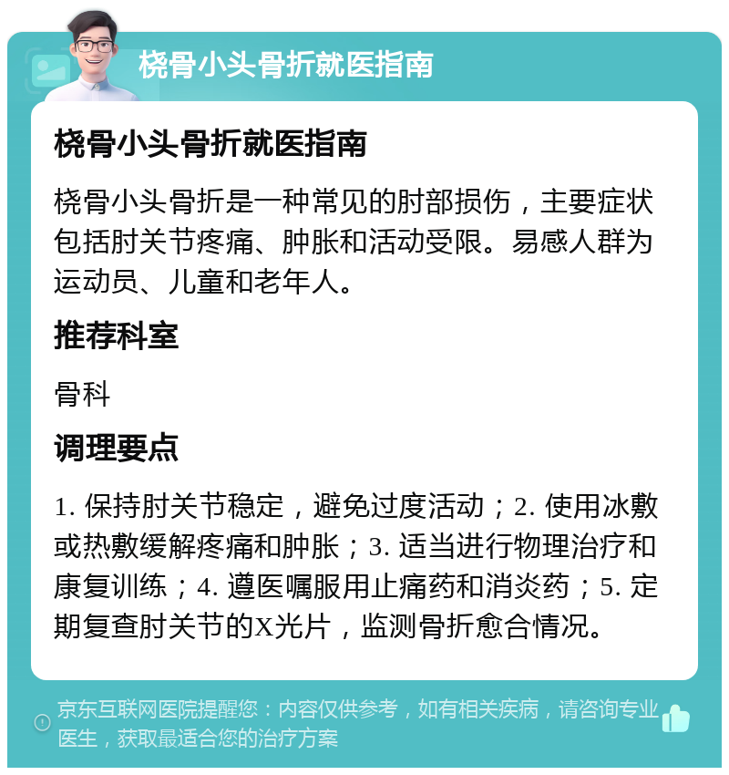 桡骨小头骨折就医指南 桡骨小头骨折就医指南 桡骨小头骨折是一种常见的肘部损伤，主要症状包括肘关节疼痛、肿胀和活动受限。易感人群为运动员、儿童和老年人。 推荐科室 骨科 调理要点 1. 保持肘关节稳定，避免过度活动；2. 使用冰敷或热敷缓解疼痛和肿胀；3. 适当进行物理治疗和康复训练；4. 遵医嘱服用止痛药和消炎药；5. 定期复查肘关节的X光片，监测骨折愈合情况。