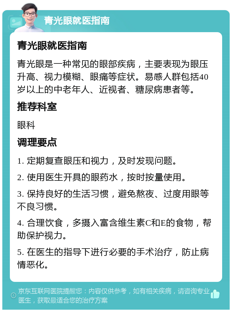 青光眼就医指南 青光眼就医指南 青光眼是一种常见的眼部疾病，主要表现为眼压升高、视力模糊、眼痛等症状。易感人群包括40岁以上的中老年人、近视者、糖尿病患者等。 推荐科室 眼科 调理要点 1. 定期复查眼压和视力，及时发现问题。 2. 使用医生开具的眼药水，按时按量使用。 3. 保持良好的生活习惯，避免熬夜、过度用眼等不良习惯。 4. 合理饮食，多摄入富含维生素C和E的食物，帮助保护视力。 5. 在医生的指导下进行必要的手术治疗，防止病情恶化。