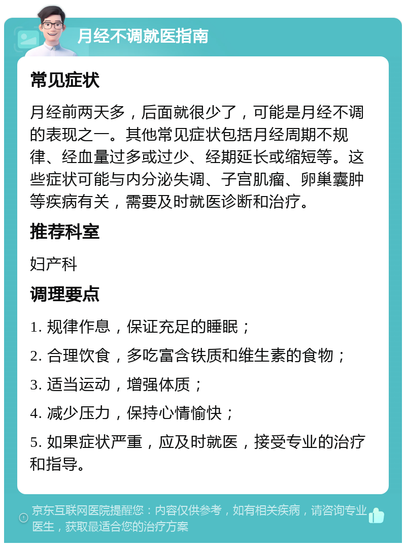 月经不调就医指南 常见症状 月经前两天多，后面就很少了，可能是月经不调的表现之一。其他常见症状包括月经周期不规律、经血量过多或过少、经期延长或缩短等。这些症状可能与内分泌失调、子宫肌瘤、卵巢囊肿等疾病有关，需要及时就医诊断和治疗。 推荐科室 妇产科 调理要点 1. 规律作息，保证充足的睡眠； 2. 合理饮食，多吃富含铁质和维生素的食物； 3. 适当运动，增强体质； 4. 减少压力，保持心情愉快； 5. 如果症状严重，应及时就医，接受专业的治疗和指导。