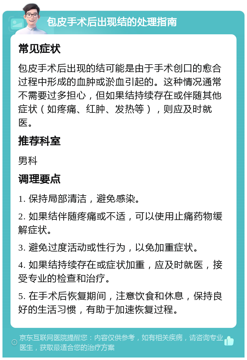 包皮手术后出现结的处理指南 常见症状 包皮手术后出现的结可能是由于手术创口的愈合过程中形成的血肿或淤血引起的。这种情况通常不需要过多担心，但如果结持续存在或伴随其他症状（如疼痛、红肿、发热等），则应及时就医。 推荐科室 男科 调理要点 1. 保持局部清洁，避免感染。 2. 如果结伴随疼痛或不适，可以使用止痛药物缓解症状。 3. 避免过度活动或性行为，以免加重症状。 4. 如果结持续存在或症状加重，应及时就医，接受专业的检查和治疗。 5. 在手术后恢复期间，注意饮食和休息，保持良好的生活习惯，有助于加速恢复过程。