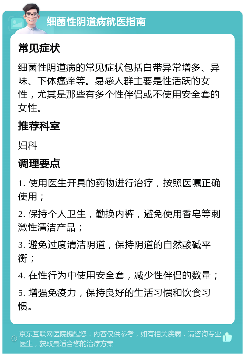 细菌性阴道病就医指南 常见症状 细菌性阴道病的常见症状包括白带异常增多、异味、下体瘙痒等。易感人群主要是性活跃的女性，尤其是那些有多个性伴侣或不使用安全套的女性。 推荐科室 妇科 调理要点 1. 使用医生开具的药物进行治疗，按照医嘱正确使用； 2. 保持个人卫生，勤换内裤，避免使用香皂等刺激性清洁产品； 3. 避免过度清洁阴道，保持阴道的自然酸碱平衡； 4. 在性行为中使用安全套，减少性伴侣的数量； 5. 增强免疫力，保持良好的生活习惯和饮食习惯。