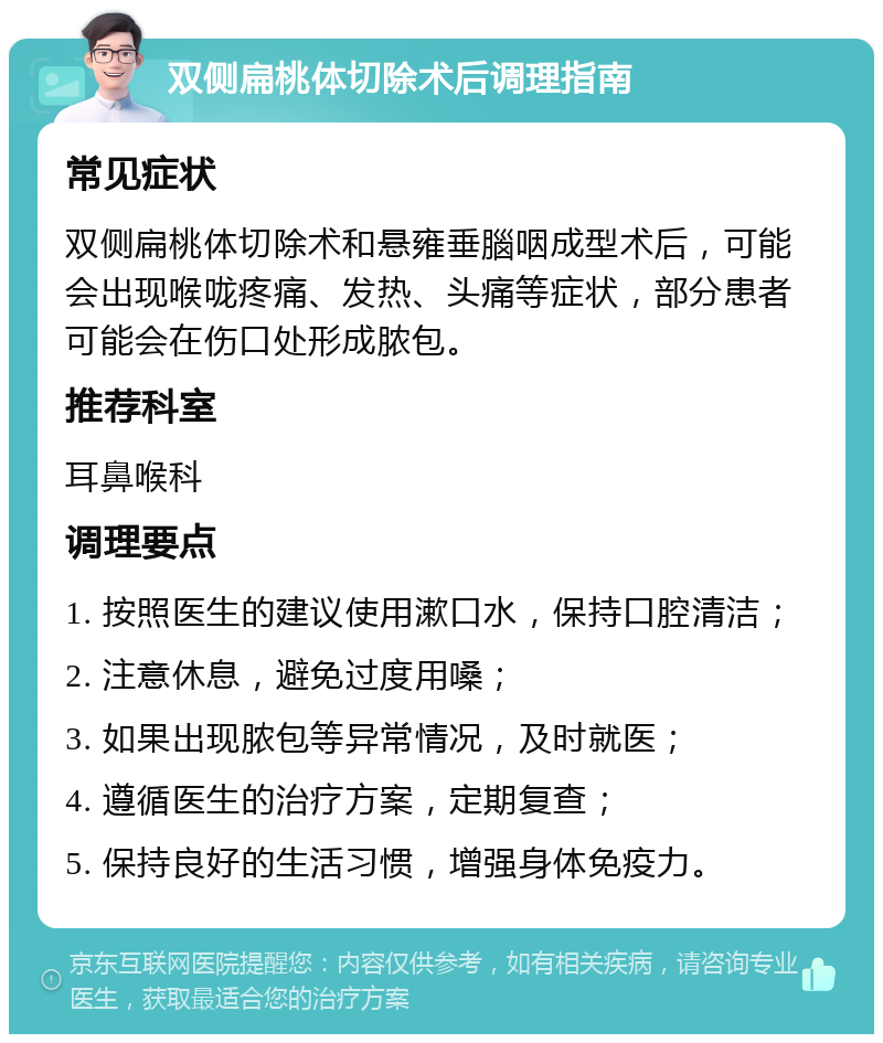 双侧扁桃体切除术后调理指南 常见症状 双侧扁桃体切除术和悬雍垂腦咽成型术后，可能会出现喉咙疼痛、发热、头痛等症状，部分患者可能会在伤口处形成脓包。 推荐科室 耳鼻喉科 调理要点 1. 按照医生的建议使用漱口水，保持口腔清洁； 2. 注意休息，避免过度用嗓； 3. 如果出现脓包等异常情况，及时就医； 4. 遵循医生的治疗方案，定期复查； 5. 保持良好的生活习惯，增强身体免疫力。