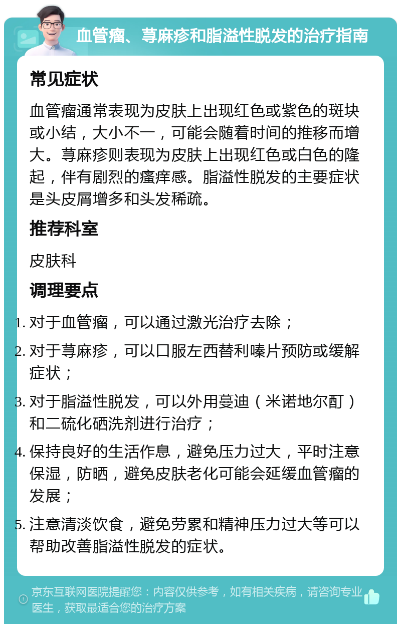 血管瘤、荨麻疹和脂溢性脱发的治疗指南 常见症状 血管瘤通常表现为皮肤上出现红色或紫色的斑块或小结，大小不一，可能会随着时间的推移而增大。荨麻疹则表现为皮肤上出现红色或白色的隆起，伴有剧烈的瘙痒感。脂溢性脱发的主要症状是头皮屑增多和头发稀疏。 推荐科室 皮肤科 调理要点 对于血管瘤，可以通过激光治疗去除； 对于荨麻疹，可以口服左西替利嗪片预防或缓解症状； 对于脂溢性脱发，可以外用蔓迪（米诺地尔酊）和二硫化硒洗剂进行治疗； 保持良好的生活作息，避免压力过大，平时注意保湿，防晒，避免皮肤老化可能会延缓血管瘤的发展； 注意清淡饮食，避免劳累和精神压力过大等可以帮助改善脂溢性脱发的症状。