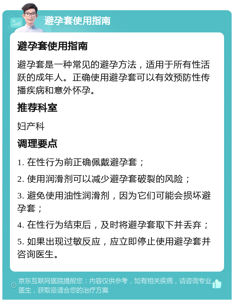 避孕套使用指南 避孕套使用指南 避孕套是一种常见的避孕方法，适用于所有性活跃的成年人。正确使用避孕套可以有效预防性传播疾病和意外怀孕。 推荐科室 妇产科 调理要点 1. 在性行为前正确佩戴避孕套； 2. 使用润滑剂可以减少避孕套破裂的风险； 3. 避免使用油性润滑剂，因为它们可能会损坏避孕套； 4. 在性行为结束后，及时将避孕套取下并丢弃； 5. 如果出现过敏反应，应立即停止使用避孕套并咨询医生。