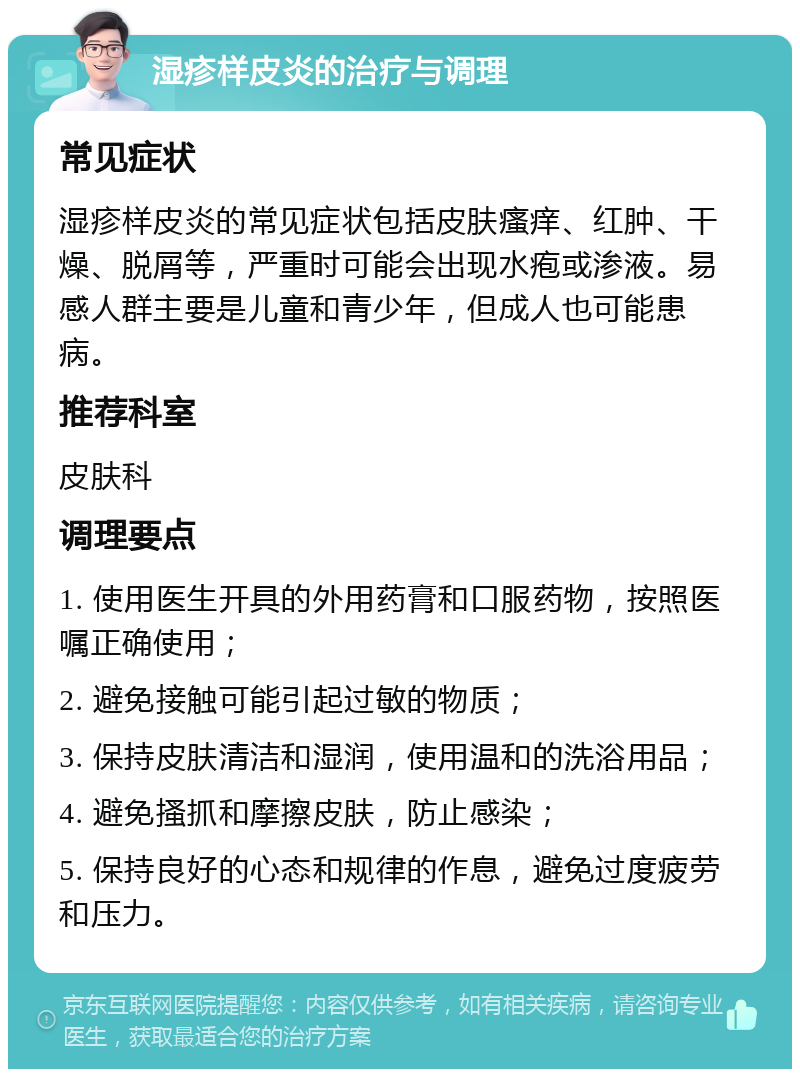 湿疹样皮炎的治疗与调理 常见症状 湿疹样皮炎的常见症状包括皮肤瘙痒、红肿、干燥、脱屑等，严重时可能会出现水疱或渗液。易感人群主要是儿童和青少年，但成人也可能患病。 推荐科室 皮肤科 调理要点 1. 使用医生开具的外用药膏和口服药物，按照医嘱正确使用； 2. 避免接触可能引起过敏的物质； 3. 保持皮肤清洁和湿润，使用温和的洗浴用品； 4. 避免搔抓和摩擦皮肤，防止感染； 5. 保持良好的心态和规律的作息，避免过度疲劳和压力。