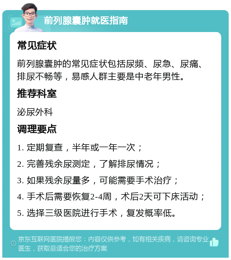 前列腺囊肿就医指南 常见症状 前列腺囊肿的常见症状包括尿频、尿急、尿痛、排尿不畅等，易感人群主要是中老年男性。 推荐科室 泌尿外科 调理要点 1. 定期复查，半年或一年一次； 2. 完善残余尿测定，了解排尿情况； 3. 如果残余尿量多，可能需要手术治疗； 4. 手术后需要恢复2-4周，术后2天可下床活动； 5. 选择三级医院进行手术，复发概率低。