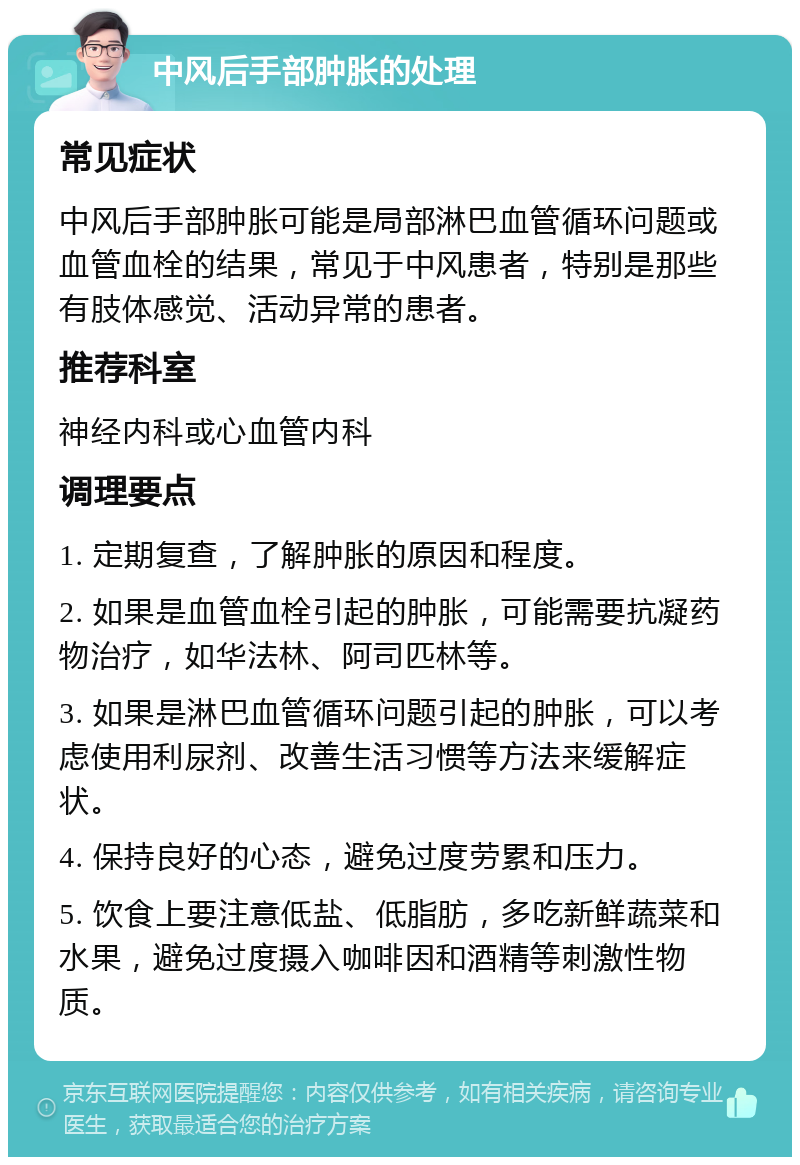 中风后手部肿胀的处理 常见症状 中风后手部肿胀可能是局部淋巴血管循环问题或血管血栓的结果，常见于中风患者，特别是那些有肢体感觉、活动异常的患者。 推荐科室 神经内科或心血管内科 调理要点 1. 定期复查，了解肿胀的原因和程度。 2. 如果是血管血栓引起的肿胀，可能需要抗凝药物治疗，如华法林、阿司匹林等。 3. 如果是淋巴血管循环问题引起的肿胀，可以考虑使用利尿剂、改善生活习惯等方法来缓解症状。 4. 保持良好的心态，避免过度劳累和压力。 5. 饮食上要注意低盐、低脂肪，多吃新鲜蔬菜和水果，避免过度摄入咖啡因和酒精等刺激性物质。