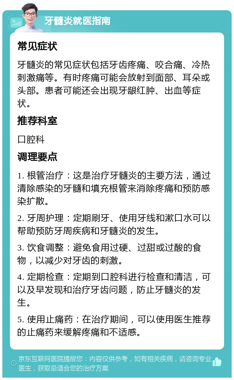 牙髓炎就医指南 常见症状 牙髓炎的常见症状包括牙齿疼痛、咬合痛、冷热刺激痛等。有时疼痛可能会放射到面部、耳朵或头部。患者可能还会出现牙龈红肿、出血等症状。 推荐科室 口腔科 调理要点 1. 根管治疗：这是治疗牙髓炎的主要方法，通过清除感染的牙髓和填充根管来消除疼痛和预防感染扩散。 2. 牙周护理：定期刷牙、使用牙线和漱口水可以帮助预防牙周疾病和牙髓炎的发生。 3. 饮食调整：避免食用过硬、过甜或过酸的食物，以减少对牙齿的刺激。 4. 定期检查：定期到口腔科进行检查和清洁，可以及早发现和治疗牙齿问题，防止牙髓炎的发生。 5. 使用止痛药：在治疗期间，可以使用医生推荐的止痛药来缓解疼痛和不适感。