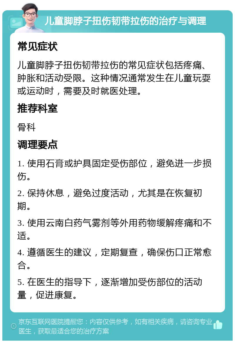 儿童脚脖子扭伤韧带拉伤的治疗与调理 常见症状 儿童脚脖子扭伤韧带拉伤的常见症状包括疼痛、肿胀和活动受限。这种情况通常发生在儿童玩耍或运动时，需要及时就医处理。 推荐科室 骨科 调理要点 1. 使用石膏或护具固定受伤部位，避免进一步损伤。 2. 保持休息，避免过度活动，尤其是在恢复初期。 3. 使用云南白药气雾剂等外用药物缓解疼痛和不适。 4. 遵循医生的建议，定期复查，确保伤口正常愈合。 5. 在医生的指导下，逐渐增加受伤部位的活动量，促进康复。