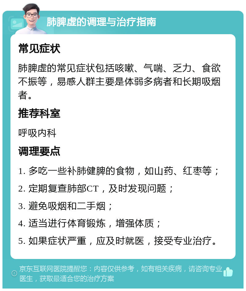 肺脾虚的调理与治疗指南 常见症状 肺脾虚的常见症状包括咳嗽、气喘、乏力、食欲不振等，易感人群主要是体弱多病者和长期吸烟者。 推荐科室 呼吸内科 调理要点 1. 多吃一些补肺健脾的食物，如山药、红枣等； 2. 定期复查肺部CT，及时发现问题； 3. 避免吸烟和二手烟； 4. 适当进行体育锻炼，增强体质； 5. 如果症状严重，应及时就医，接受专业治疗。