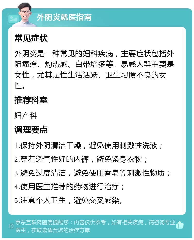 外阴炎就医指南 常见症状 外阴炎是一种常见的妇科疾病，主要症状包括外阴瘙痒、灼热感、白带增多等。易感人群主要是女性，尤其是性生活活跃、卫生习惯不良的女性。 推荐科室 妇产科 调理要点 1.保持外阴清洁干燥，避免使用刺激性洗液； 2.穿着透气性好的内裤，避免紧身衣物； 3.避免过度清洁，避免使用香皂等刺激性物质； 4.使用医生推荐的药物进行治疗； 5.注意个人卫生，避免交叉感染。