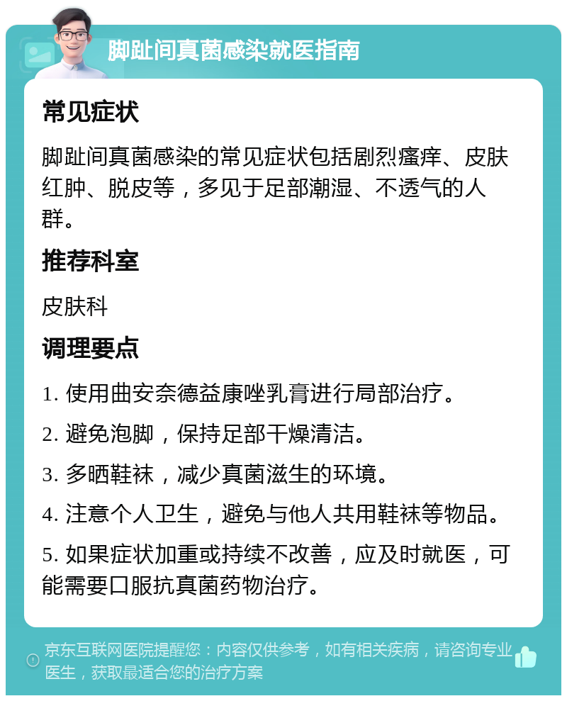 脚趾间真菌感染就医指南 常见症状 脚趾间真菌感染的常见症状包括剧烈瘙痒、皮肤红肿、脱皮等，多见于足部潮湿、不透气的人群。 推荐科室 皮肤科 调理要点 1. 使用曲安奈德益康唑乳膏进行局部治疗。 2. 避免泡脚，保持足部干燥清洁。 3. 多晒鞋袜，减少真菌滋生的环境。 4. 注意个人卫生，避免与他人共用鞋袜等物品。 5. 如果症状加重或持续不改善，应及时就医，可能需要口服抗真菌药物治疗。