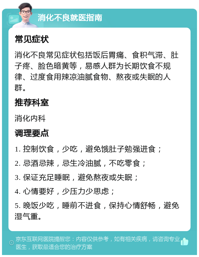 消化不良就医指南 常见症状 消化不良常见症状包括饭后胃痛、食积气滞、肚子疼、脸色暗黄等，易感人群为长期饮食不规律、过度食用辣凉油腻食物、熬夜或失眠的人群。 推荐科室 消化内科 调理要点 1. 控制饮食，少吃，避免饿肚子勉强进食； 2. 忌酒忌辣，忌生冷油腻，不吃零食； 3. 保证充足睡眠，避免熬夜或失眠； 4. 心情要好，少压力少思虑； 5. 晚饭少吃，睡前不进食，保持心情舒畅，避免湿气重。