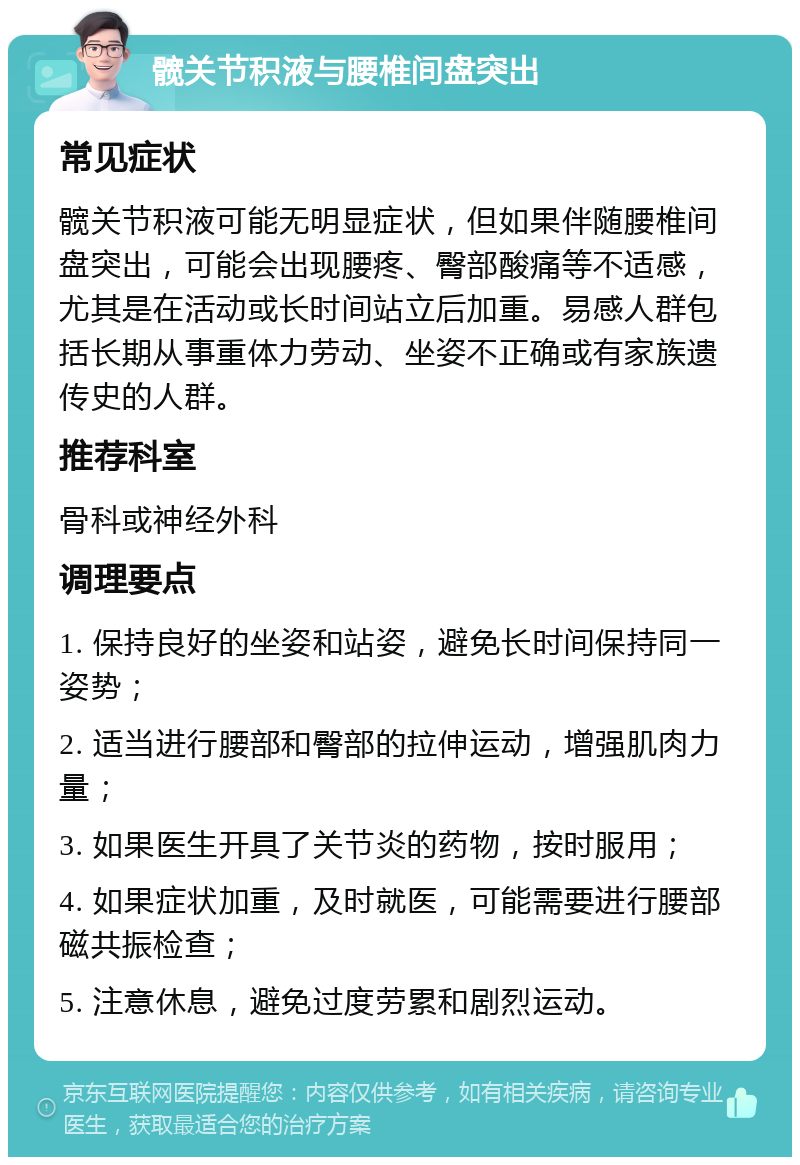 髋关节积液与腰椎间盘突出 常见症状 髋关节积液可能无明显症状，但如果伴随腰椎间盘突出，可能会出现腰疼、臀部酸痛等不适感，尤其是在活动或长时间站立后加重。易感人群包括长期从事重体力劳动、坐姿不正确或有家族遗传史的人群。 推荐科室 骨科或神经外科 调理要点 1. 保持良好的坐姿和站姿，避免长时间保持同一姿势； 2. 适当进行腰部和臀部的拉伸运动，增强肌肉力量； 3. 如果医生开具了关节炎的药物，按时服用； 4. 如果症状加重，及时就医，可能需要进行腰部磁共振检查； 5. 注意休息，避免过度劳累和剧烈运动。