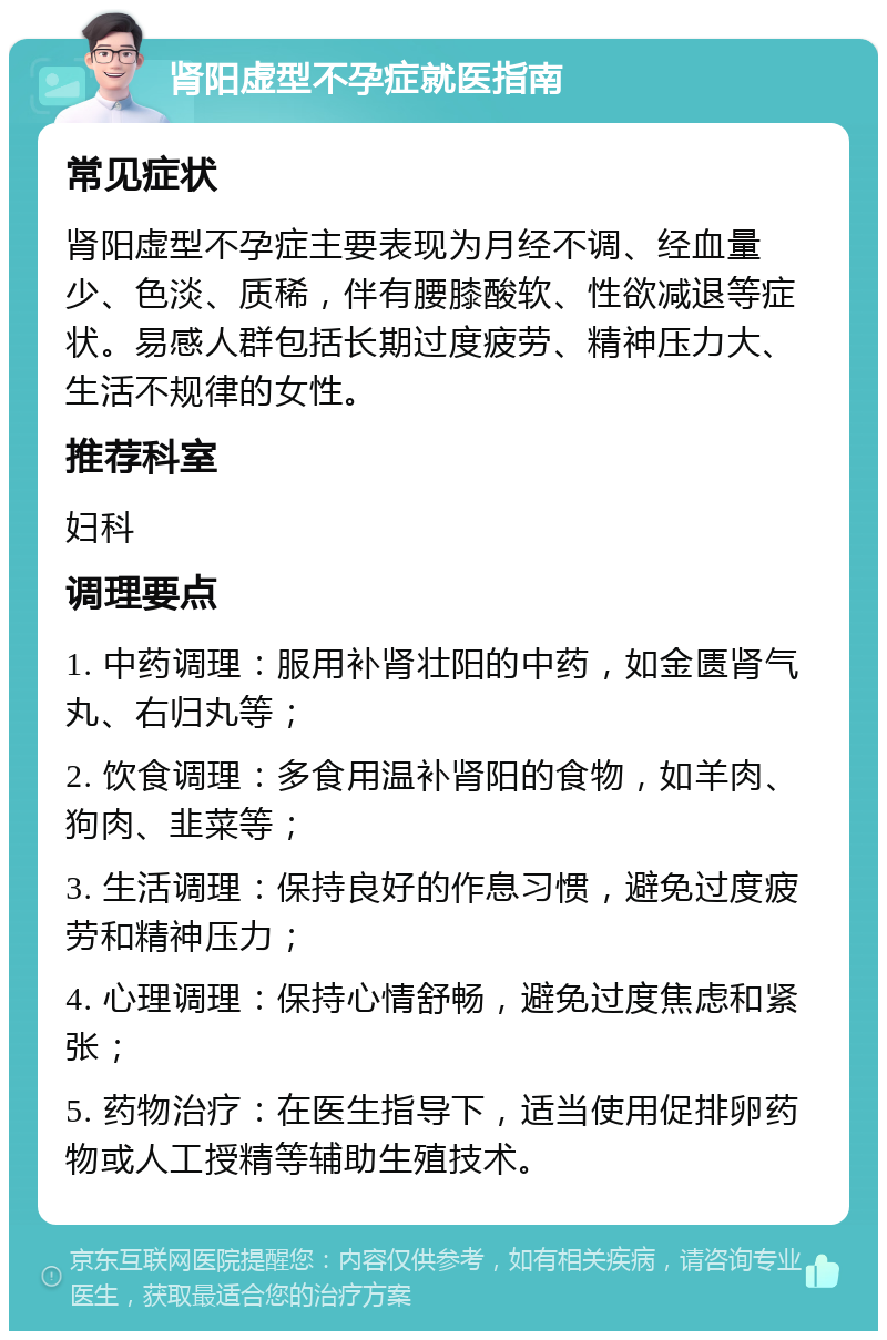 肾阳虚型不孕症就医指南 常见症状 肾阳虚型不孕症主要表现为月经不调、经血量少、色淡、质稀，伴有腰膝酸软、性欲减退等症状。易感人群包括长期过度疲劳、精神压力大、生活不规律的女性。 推荐科室 妇科 调理要点 1. 中药调理：服用补肾壮阳的中药，如金匮肾气丸、右归丸等； 2. 饮食调理：多食用温补肾阳的食物，如羊肉、狗肉、韭菜等； 3. 生活调理：保持良好的作息习惯，避免过度疲劳和精神压力； 4. 心理调理：保持心情舒畅，避免过度焦虑和紧张； 5. 药物治疗：在医生指导下，适当使用促排卵药物或人工授精等辅助生殖技术。