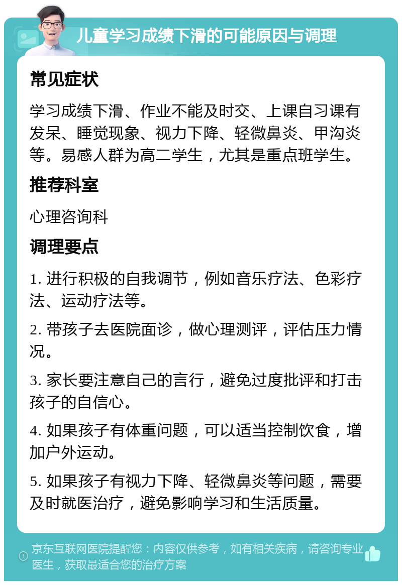 儿童学习成绩下滑的可能原因与调理 常见症状 学习成绩下滑、作业不能及时交、上课自习课有发呆、睡觉现象、视力下降、轻微鼻炎、甲沟炎等。易感人群为高二学生，尤其是重点班学生。 推荐科室 心理咨询科 调理要点 1. 进行积极的自我调节，例如音乐疗法、色彩疗法、运动疗法等。 2. 带孩子去医院面诊，做心理测评，评估压力情况。 3. 家长要注意自己的言行，避免过度批评和打击孩子的自信心。 4. 如果孩子有体重问题，可以适当控制饮食，增加户外运动。 5. 如果孩子有视力下降、轻微鼻炎等问题，需要及时就医治疗，避免影响学习和生活质量。