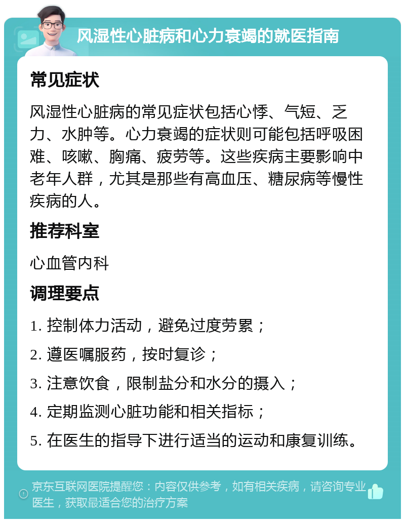 风湿性心脏病和心力衰竭的就医指南 常见症状 风湿性心脏病的常见症状包括心悸、气短、乏力、水肿等。心力衰竭的症状则可能包括呼吸困难、咳嗽、胸痛、疲劳等。这些疾病主要影响中老年人群，尤其是那些有高血压、糖尿病等慢性疾病的人。 推荐科室 心血管内科 调理要点 1. 控制体力活动，避免过度劳累； 2. 遵医嘱服药，按时复诊； 3. 注意饮食，限制盐分和水分的摄入； 4. 定期监测心脏功能和相关指标； 5. 在医生的指导下进行适当的运动和康复训练。