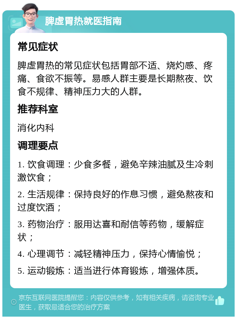 脾虚胃热就医指南 常见症状 脾虚胃热的常见症状包括胃部不适、烧灼感、疼痛、食欲不振等。易感人群主要是长期熬夜、饮食不规律、精神压力大的人群。 推荐科室 消化内科 调理要点 1. 饮食调理：少食多餐，避免辛辣油腻及生冷刺激饮食； 2. 生活规律：保持良好的作息习惯，避免熬夜和过度饮酒； 3. 药物治疗：服用达喜和耐信等药物，缓解症状； 4. 心理调节：减轻精神压力，保持心情愉悦； 5. 运动锻炼：适当进行体育锻炼，增强体质。