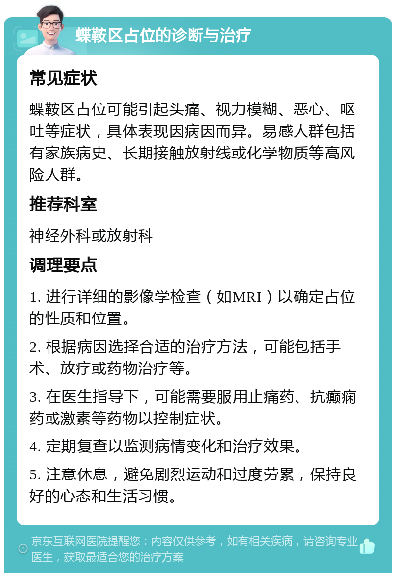 蝶鞍区占位的诊断与治疗 常见症状 蝶鞍区占位可能引起头痛、视力模糊、恶心、呕吐等症状，具体表现因病因而异。易感人群包括有家族病史、长期接触放射线或化学物质等高风险人群。 推荐科室 神经外科或放射科 调理要点 1. 进行详细的影像学检查（如MRI）以确定占位的性质和位置。 2. 根据病因选择合适的治疗方法，可能包括手术、放疗或药物治疗等。 3. 在医生指导下，可能需要服用止痛药、抗癫痫药或激素等药物以控制症状。 4. 定期复查以监测病情变化和治疗效果。 5. 注意休息，避免剧烈运动和过度劳累，保持良好的心态和生活习惯。