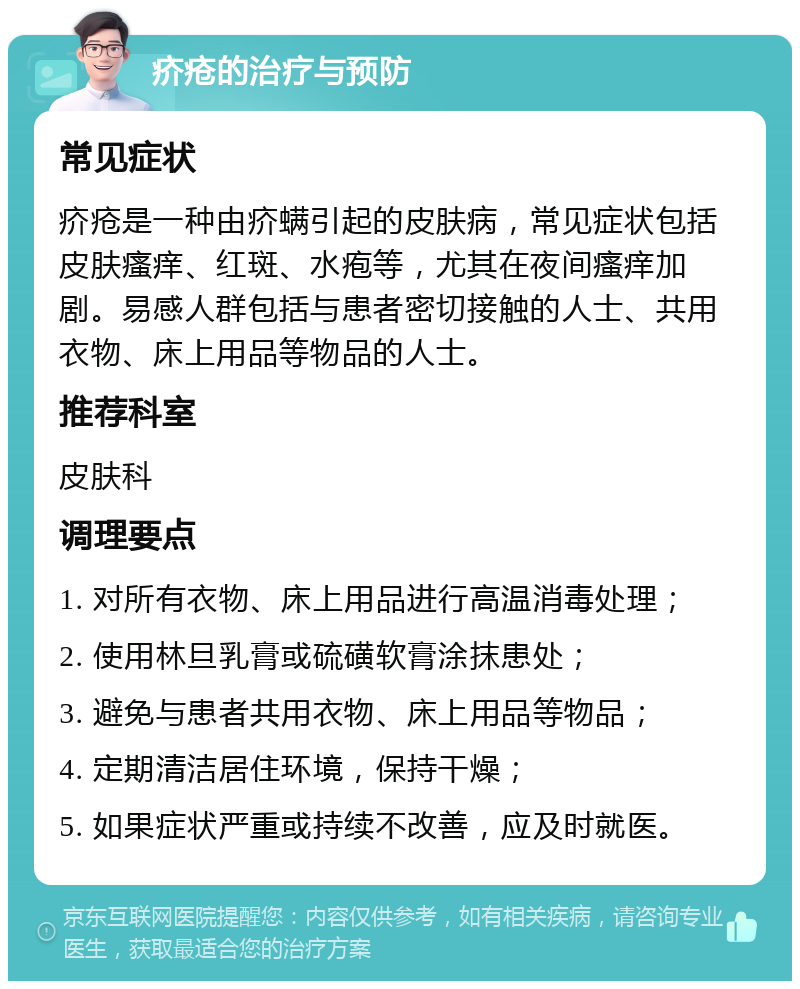 疥疮的治疗与预防 常见症状 疥疮是一种由疥螨引起的皮肤病，常见症状包括皮肤瘙痒、红斑、水疱等，尤其在夜间瘙痒加剧。易感人群包括与患者密切接触的人士、共用衣物、床上用品等物品的人士。 推荐科室 皮肤科 调理要点 1. 对所有衣物、床上用品进行高温消毒处理； 2. 使用林旦乳膏或硫磺软膏涂抹患处； 3. 避免与患者共用衣物、床上用品等物品； 4. 定期清洁居住环境，保持干燥； 5. 如果症状严重或持续不改善，应及时就医。