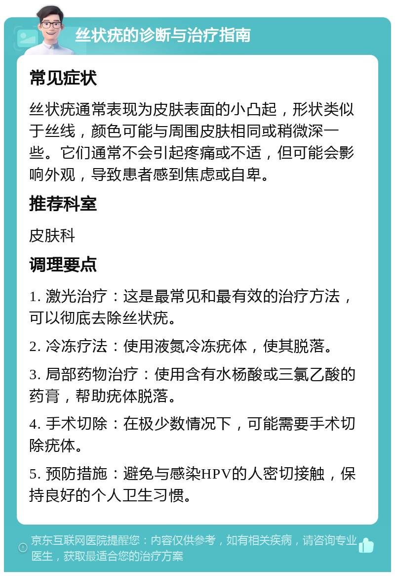 丝状疣的诊断与治疗指南 常见症状 丝状疣通常表现为皮肤表面的小凸起，形状类似于丝线，颜色可能与周围皮肤相同或稍微深一些。它们通常不会引起疼痛或不适，但可能会影响外观，导致患者感到焦虑或自卑。 推荐科室 皮肤科 调理要点 1. 激光治疗：这是最常见和最有效的治疗方法，可以彻底去除丝状疣。 2. 冷冻疗法：使用液氮冷冻疣体，使其脱落。 3. 局部药物治疗：使用含有水杨酸或三氯乙酸的药膏，帮助疣体脱落。 4. 手术切除：在极少数情况下，可能需要手术切除疣体。 5. 预防措施：避免与感染HPV的人密切接触，保持良好的个人卫生习惯。