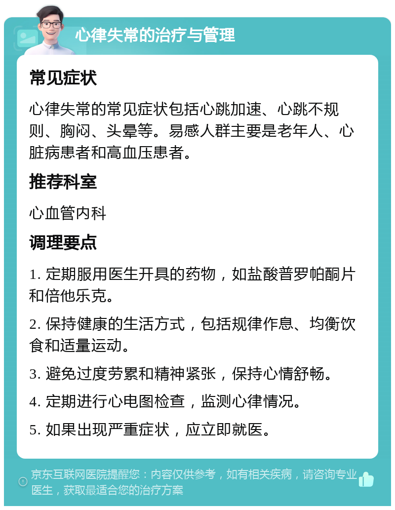 心律失常的治疗与管理 常见症状 心律失常的常见症状包括心跳加速、心跳不规则、胸闷、头晕等。易感人群主要是老年人、心脏病患者和高血压患者。 推荐科室 心血管内科 调理要点 1. 定期服用医生开具的药物，如盐酸普罗帕酮片和倍他乐克。 2. 保持健康的生活方式，包括规律作息、均衡饮食和适量运动。 3. 避免过度劳累和精神紧张，保持心情舒畅。 4. 定期进行心电图检查，监测心律情况。 5. 如果出现严重症状，应立即就医。