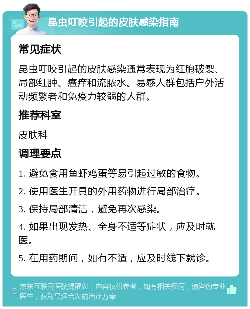 昆虫叮咬引起的皮肤感染指南 常见症状 昆虫叮咬引起的皮肤感染通常表现为红胞破裂、局部红肿、瘙痒和流脓水。易感人群包括户外活动频繁者和免疫力较弱的人群。 推荐科室 皮肤科 调理要点 1. 避免食用鱼虾鸡蛋等易引起过敏的食物。 2. 使用医生开具的外用药物进行局部治疗。 3. 保持局部清洁，避免再次感染。 4. 如果出现发热、全身不适等症状，应及时就医。 5. 在用药期间，如有不适，应及时线下就诊。