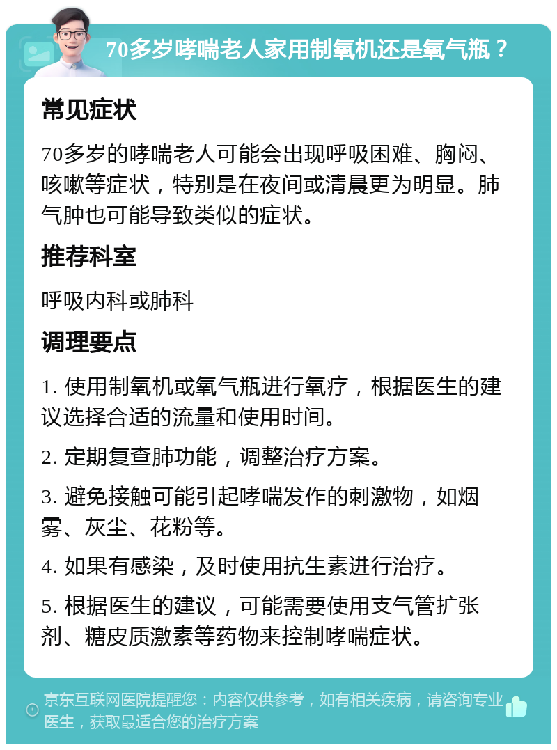 70多岁哮喘老人家用制氧机还是氧气瓶？ 常见症状 70多岁的哮喘老人可能会出现呼吸困难、胸闷、咳嗽等症状，特别是在夜间或清晨更为明显。肺气肿也可能导致类似的症状。 推荐科室 呼吸内科或肺科 调理要点 1. 使用制氧机或氧气瓶进行氧疗，根据医生的建议选择合适的流量和使用时间。 2. 定期复查肺功能，调整治疗方案。 3. 避免接触可能引起哮喘发作的刺激物，如烟雾、灰尘、花粉等。 4. 如果有感染，及时使用抗生素进行治疗。 5. 根据医生的建议，可能需要使用支气管扩张剂、糖皮质激素等药物来控制哮喘症状。