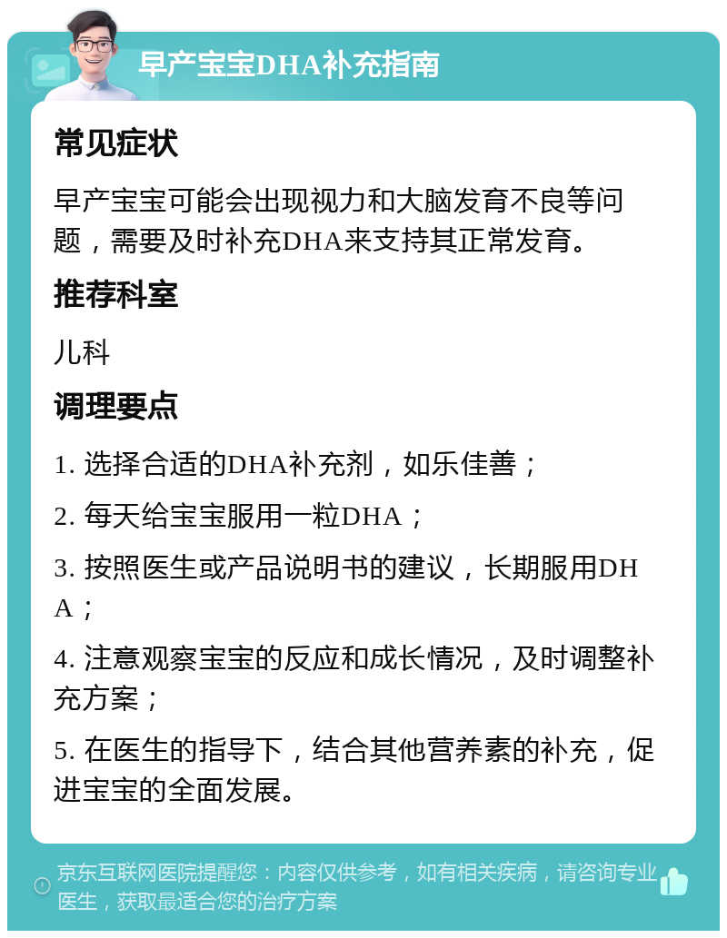 早产宝宝DHA补充指南 常见症状 早产宝宝可能会出现视力和大脑发育不良等问题，需要及时补充DHA来支持其正常发育。 推荐科室 儿科 调理要点 1. 选择合适的DHA补充剂，如乐佳善； 2. 每天给宝宝服用一粒DHA； 3. 按照医生或产品说明书的建议，长期服用DHA； 4. 注意观察宝宝的反应和成长情况，及时调整补充方案； 5. 在医生的指导下，结合其他营养素的补充，促进宝宝的全面发展。