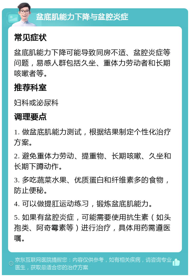 盆底肌能力下降与盆腔炎症 常见症状 盆底肌能力下降可能导致同房不适、盆腔炎症等问题，易感人群包括久坐、重体力劳动者和长期咳嗽者等。 推荐科室 妇科或泌尿科 调理要点 1. 做盆底肌能力测试，根据结果制定个性化治疗方案。 2. 避免重体力劳动、提重物、长期咳嗽、久坐和长期下蹲动作。 3. 多吃蔬菜水果、优质蛋白和纤维素多的食物，防止便秘。 4. 可以做提肛运动练习，锻炼盆底肌能力。 5. 如果有盆腔炎症，可能需要使用抗生素（如头孢类、阿奇霉素等）进行治疗，具体用药需遵医嘱。