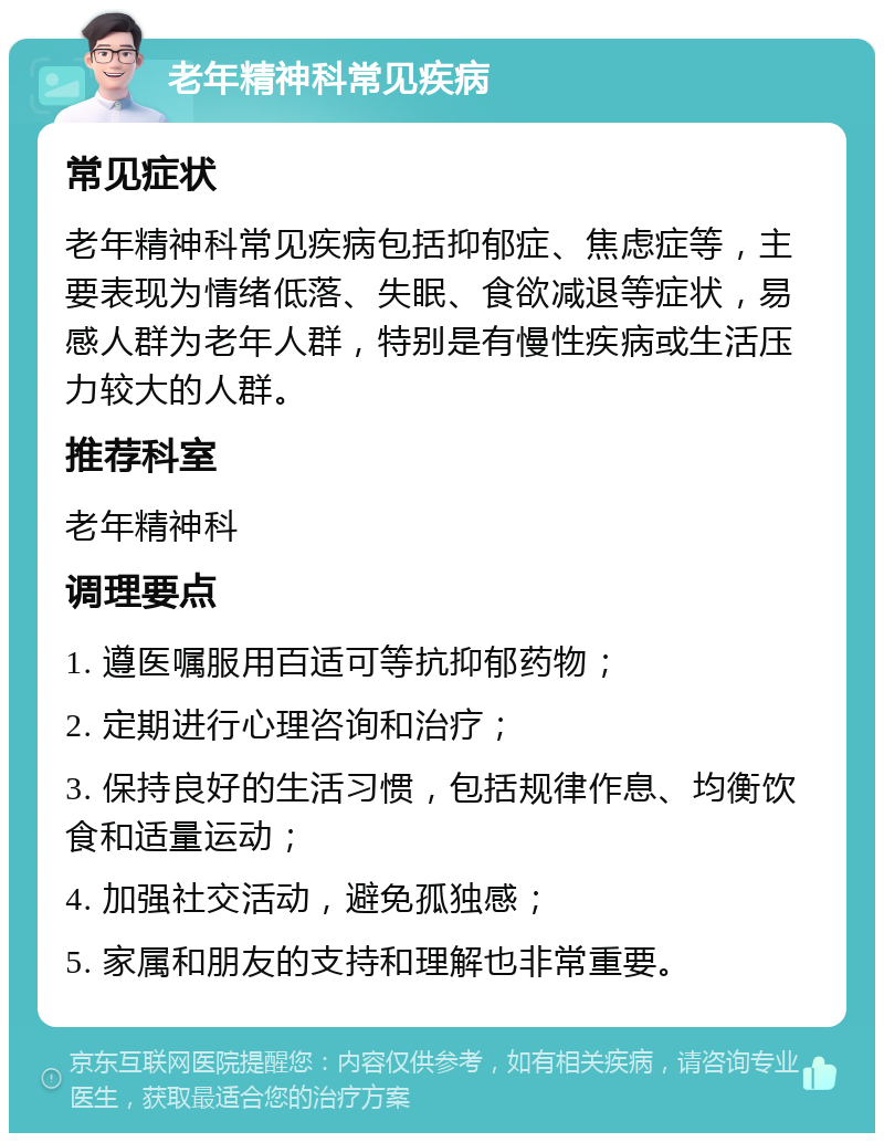 老年精神科常见疾病 常见症状 老年精神科常见疾病包括抑郁症、焦虑症等，主要表现为情绪低落、失眠、食欲减退等症状，易感人群为老年人群，特别是有慢性疾病或生活压力较大的人群。 推荐科室 老年精神科 调理要点 1. 遵医嘱服用百适可等抗抑郁药物； 2. 定期进行心理咨询和治疗； 3. 保持良好的生活习惯，包括规律作息、均衡饮食和适量运动； 4. 加强社交活动，避免孤独感； 5. 家属和朋友的支持和理解也非常重要。